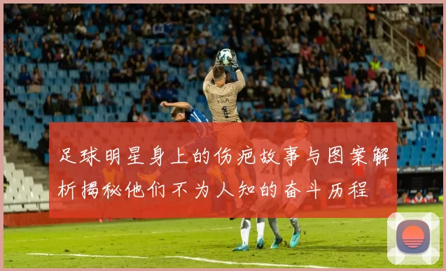 足球明星身上的伤疤故事与图案解析揭秘他们不为人知的奋斗历程