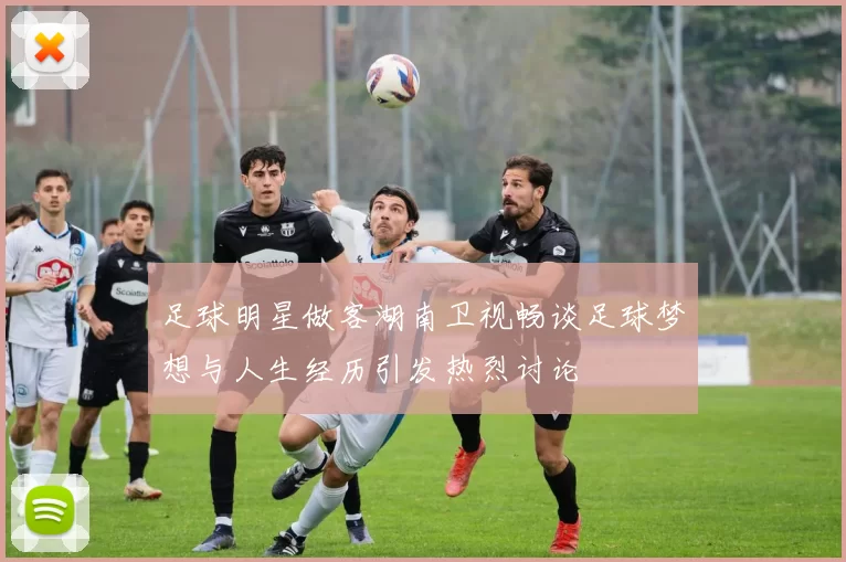 足球明星做客湖南卫视畅谈足球梦想与人生经历引发热烈讨论