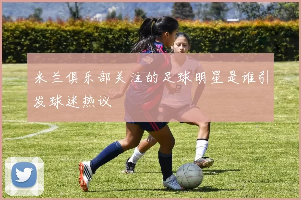 米兰俱乐部关注的足球明星是谁引发球迷热议