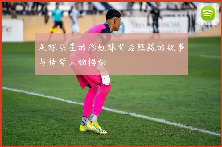 足球明星的彩虹球背后隐藏的故事与传奇人物揭秘
