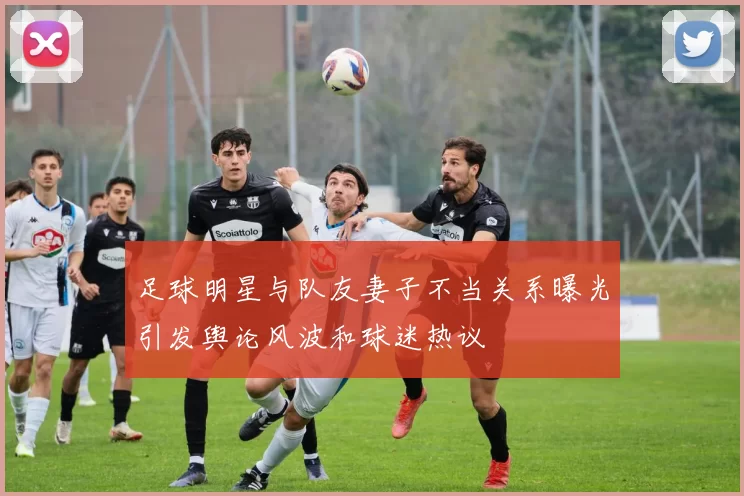 足球明星与队友妻子不当关系曝光引发舆论风波和球迷热议