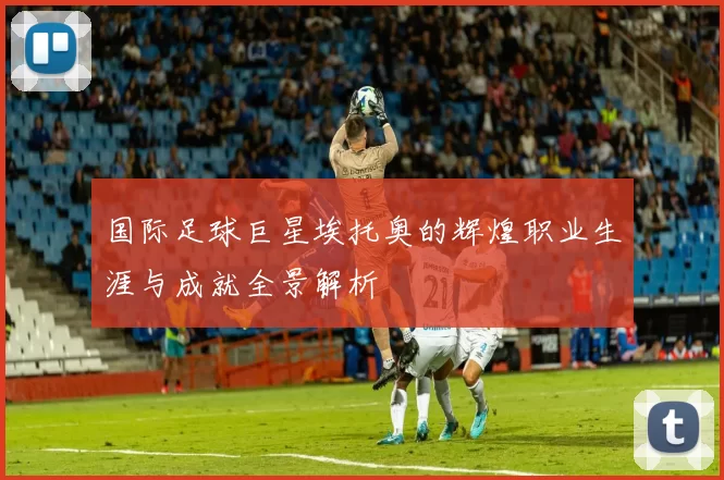 国际足球巨星埃托奥的辉煌职业生涯与成就全景解析