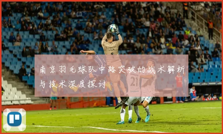 南京羽毛球队中路突破的战术解析与技术深度探讨