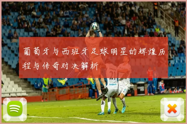 葡萄牙与西班牙足球明星的辉煌历程与传奇对决解析