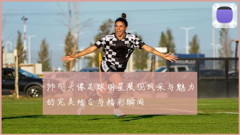 帅气头像足球明星展现风采与魅力的完美结合与精彩瞬间