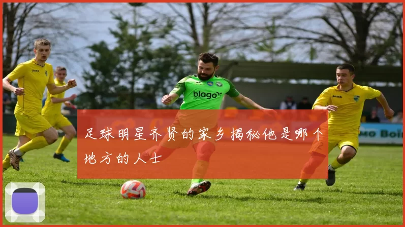 足球明星齐贤的家乡揭秘他是哪个地方的人士