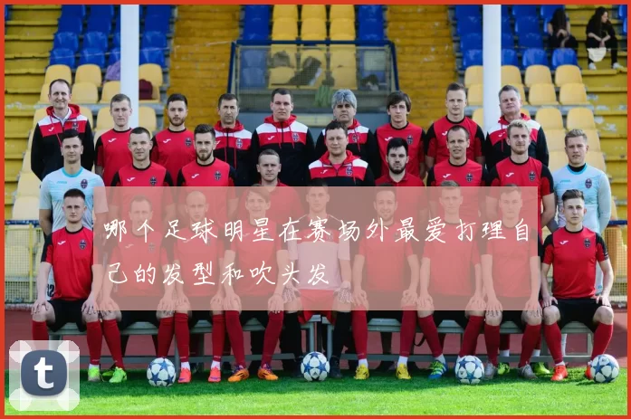 哪个足球明星在赛场外最爱打理自己的发型和吹头发