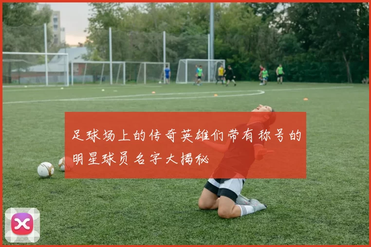 足球场上的传奇英雄们带有称号的明星球员名字大揭秘