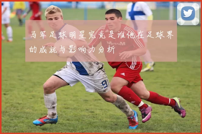 马军足球明星究竟是谁他在足球界的成就与影响力分析