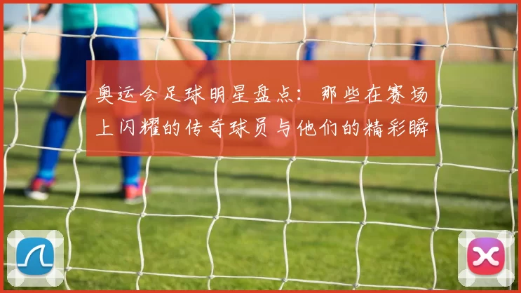奥运会足球明星盘点：那些在赛场上闪耀的传奇球员与他们的精彩瞬间