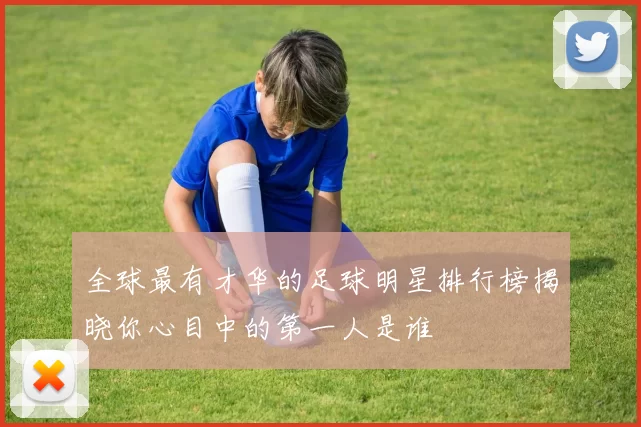 全球最有才华的足球明星排行榜揭晓你心目中的第一人是谁