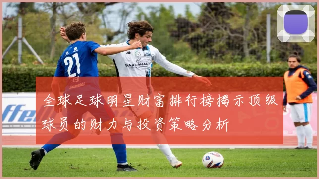 全球足球明星财富排行榜揭示顶级球员的财力与投资策略分析