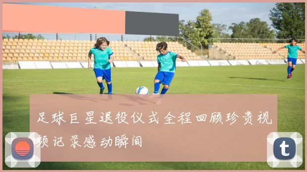 足球巨星退役仪式全程回顾珍贵视频记录感动瞬间