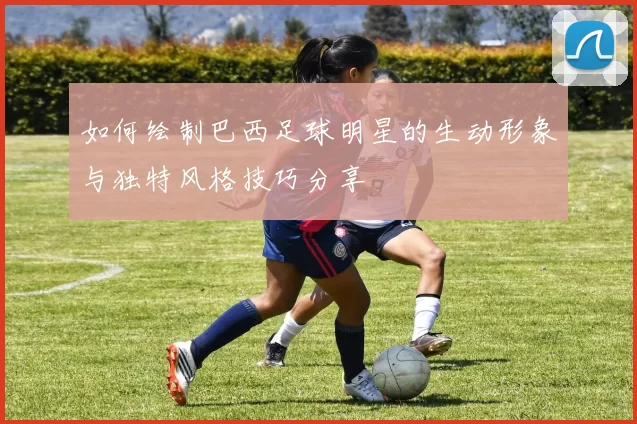 如何绘制巴西足球明星的生动形象与独特风格技巧分享