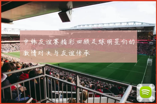 中韩友谊赛精彩回顾足球明星们的激情对决与友谊传承
