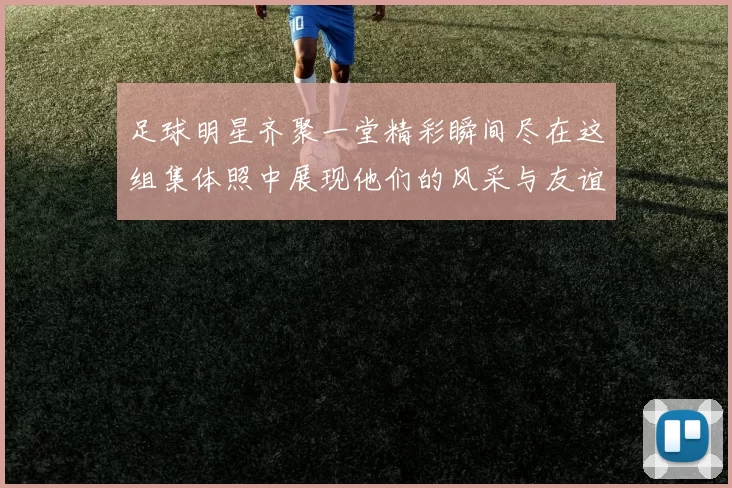 足球明星齐聚一堂精彩瞬间尽在这组集体照中展现他们的风采与友谊