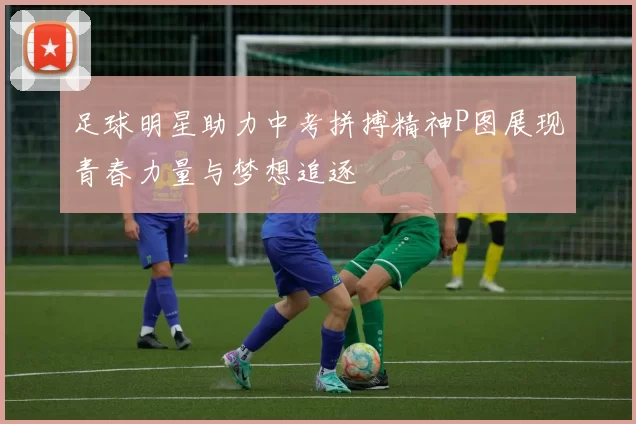 足球明星助力中考拼搏精神P图展现青春力量与梦想追逐