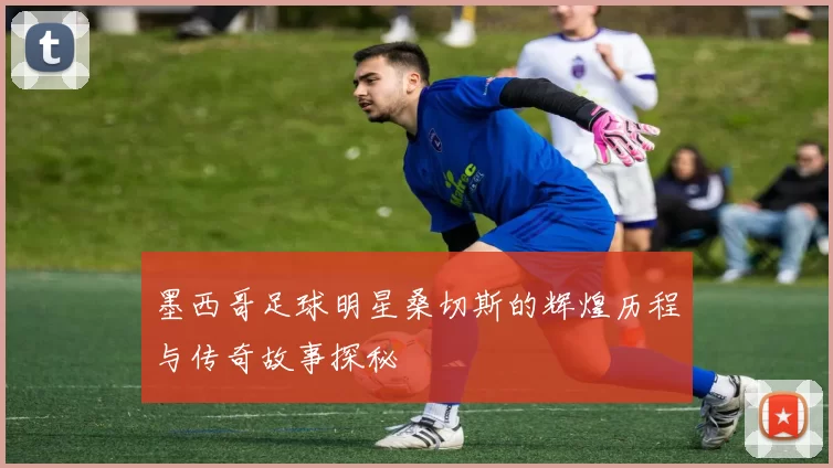 墨西哥足球明星桑切斯的辉煌历程与传奇故事探秘
