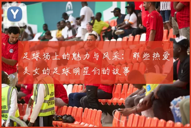 足球场上的魅力与风采：那些热爱美女的足球明星们的故事