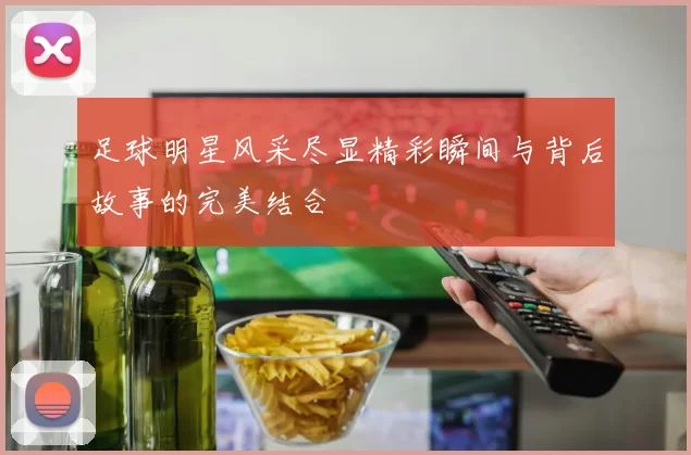 足球明星风采尽显精彩瞬间与背后故事的完美结合