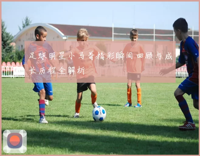 足球明星小马哥精彩瞬间回顾与成长历程全解析