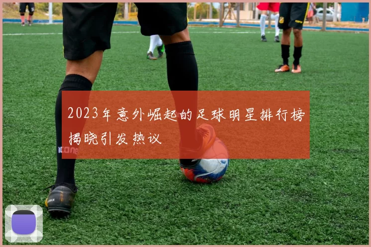 2023年意外崛起的足球明星排行榜揭晓引发热议