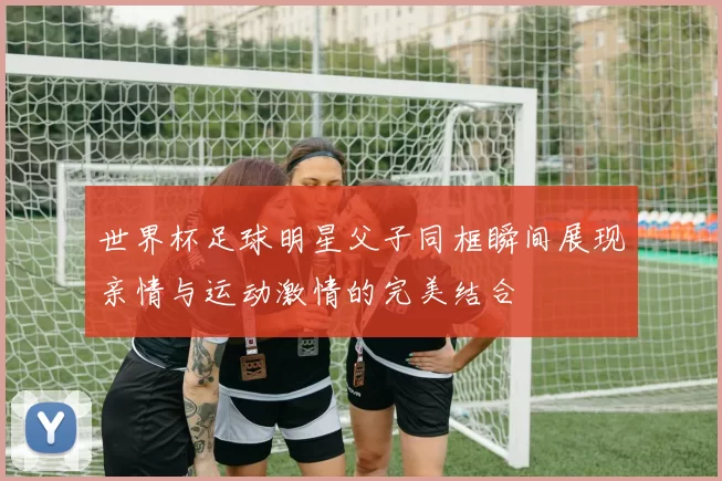世界杯足球明星父子同框瞬间展现亲情与运动激情的完美结合