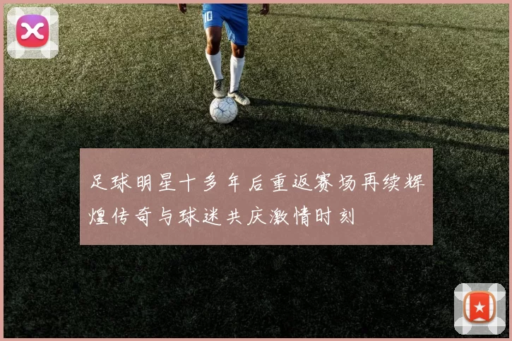 足球明星十多年后重返赛场再续辉煌传奇与球迷共庆激情时刻