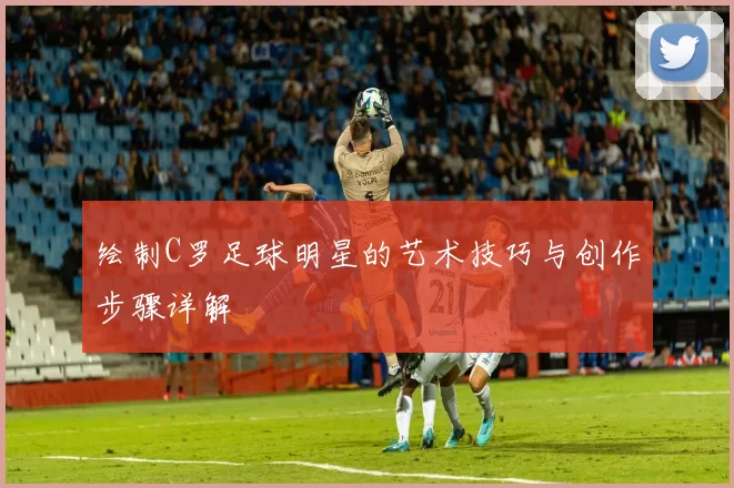 绘制C罗足球明星的艺术技巧与创作步骤详解