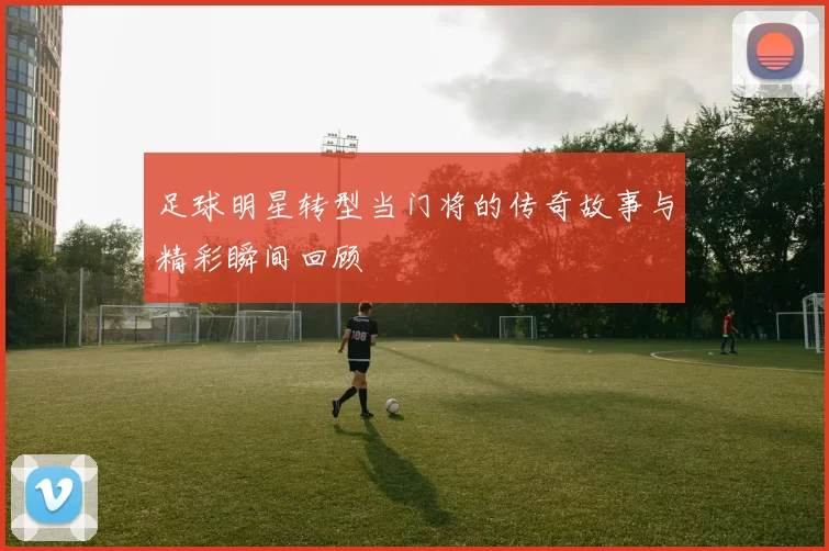 足球明星转型当门将的传奇故事与精彩瞬间回顾
