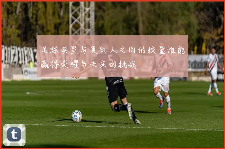 足球明星与复制人之间的较量谁能赢得荣耀与未来的挑战