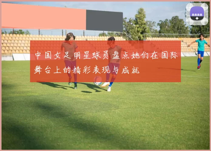 中国女足明星球员盘点她们在国际舞台上的精彩表现与成就