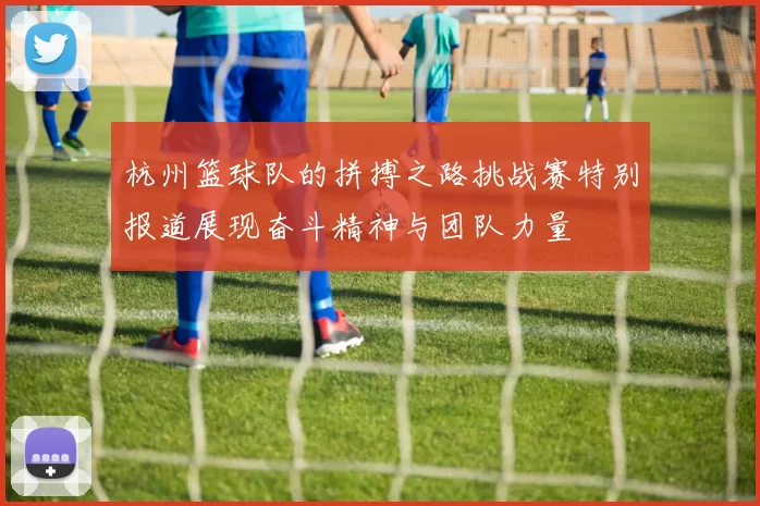 杭州篮球队的拼搏之路挑战赛特别报道展现奋斗精神与团队力量