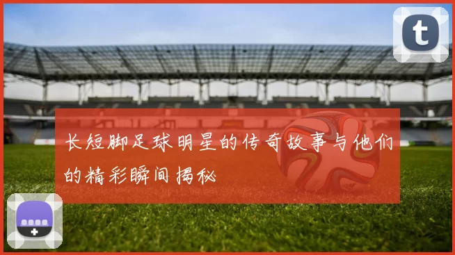 长短脚足球明星的传奇故事与他们的精彩瞬间揭秘