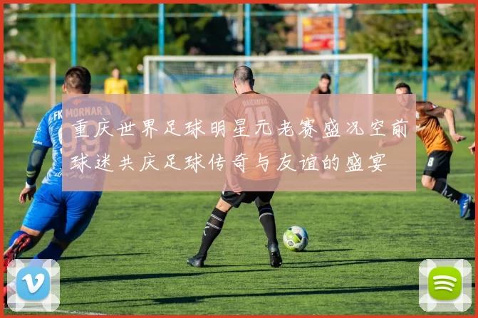 重庆世界足球明星元老赛盛况空前球迷共庆足球传奇与友谊的盛宴