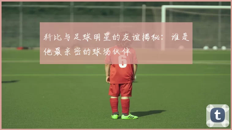 科比与足球明星的友谊揭秘：谁是他最亲密的球场伙伴