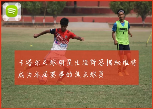 卡塔尔足球明星出场阵容揭秘谁将成为本届赛事的焦点球员