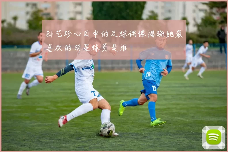 孙艺珍心目中的足球偶像揭晓她最喜欢的明星球员是谁