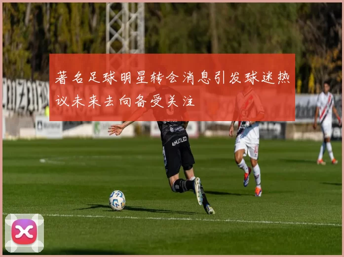 著名足球明星转会消息引发球迷热议未来去向备受关注