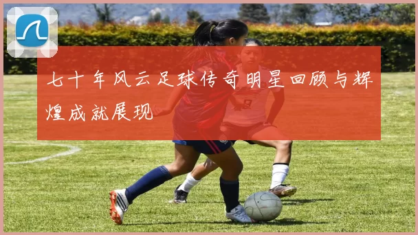 七十年风云足球传奇明星回顾与辉煌成就展现