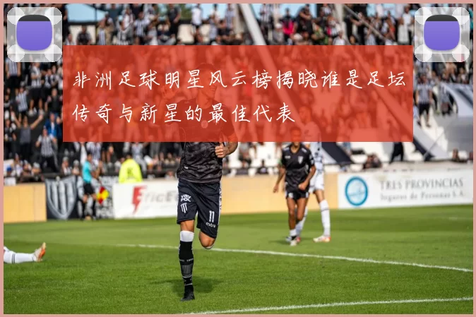 非洲足球明星风云榜揭晓谁是足坛传奇与新星的最佳代表