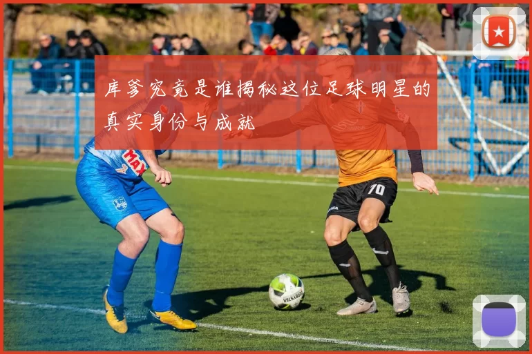 库爹究竟是谁揭秘这位足球明星的真实身份与成就