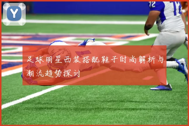 足球明星西装搭配鞋子时尚解析与潮流趋势探讨
