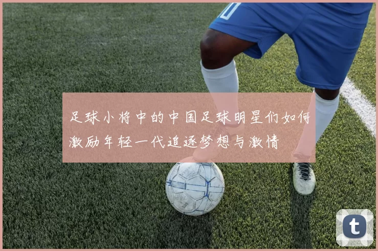 足球小将中的中国足球明星们如何激励年轻一代追逐梦想与激情