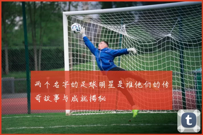 两个名字的足球明星是谁他们的传奇故事与成就揭秘
