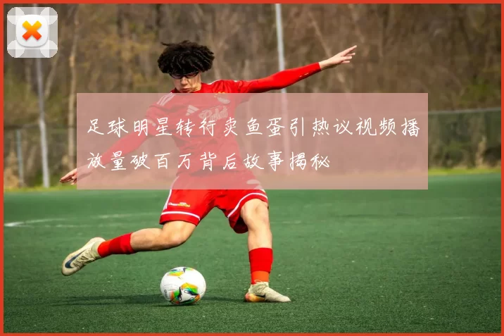 足球明星转行卖鱼蛋引热议视频播放量破百万背后故事揭秘