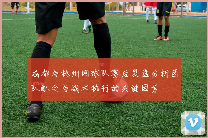 成都与杭州网球队赛后复盘分析团队配合与战术执行的关键因素