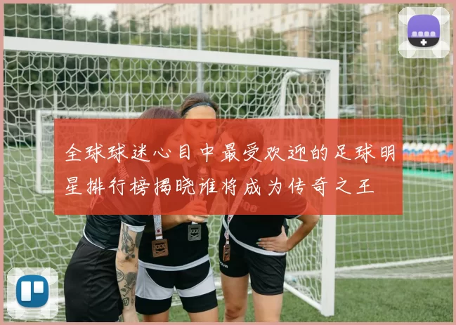 全球球迷心目中最受欢迎的足球明星排行榜揭晓谁将成为传奇之王