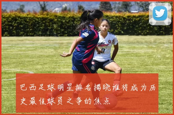 巴西足球明星排名揭晓谁将成为历史最佳球员之争的焦点
