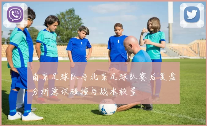 南京足球队与北京足球队赛后复盘分析意识碰撞与战术较量